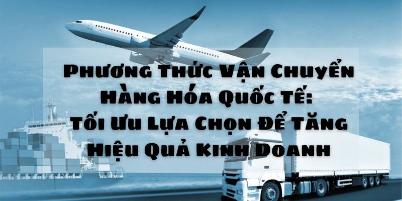 Phương Thức Vận Chuyển Hàng Hóa Quốc Tế: Tối Ưu Lựa Chọn Để Tăng Hiệu Quả Kinh Doanh 9 Phương thức vận chuyển hàng hóa quốc tế